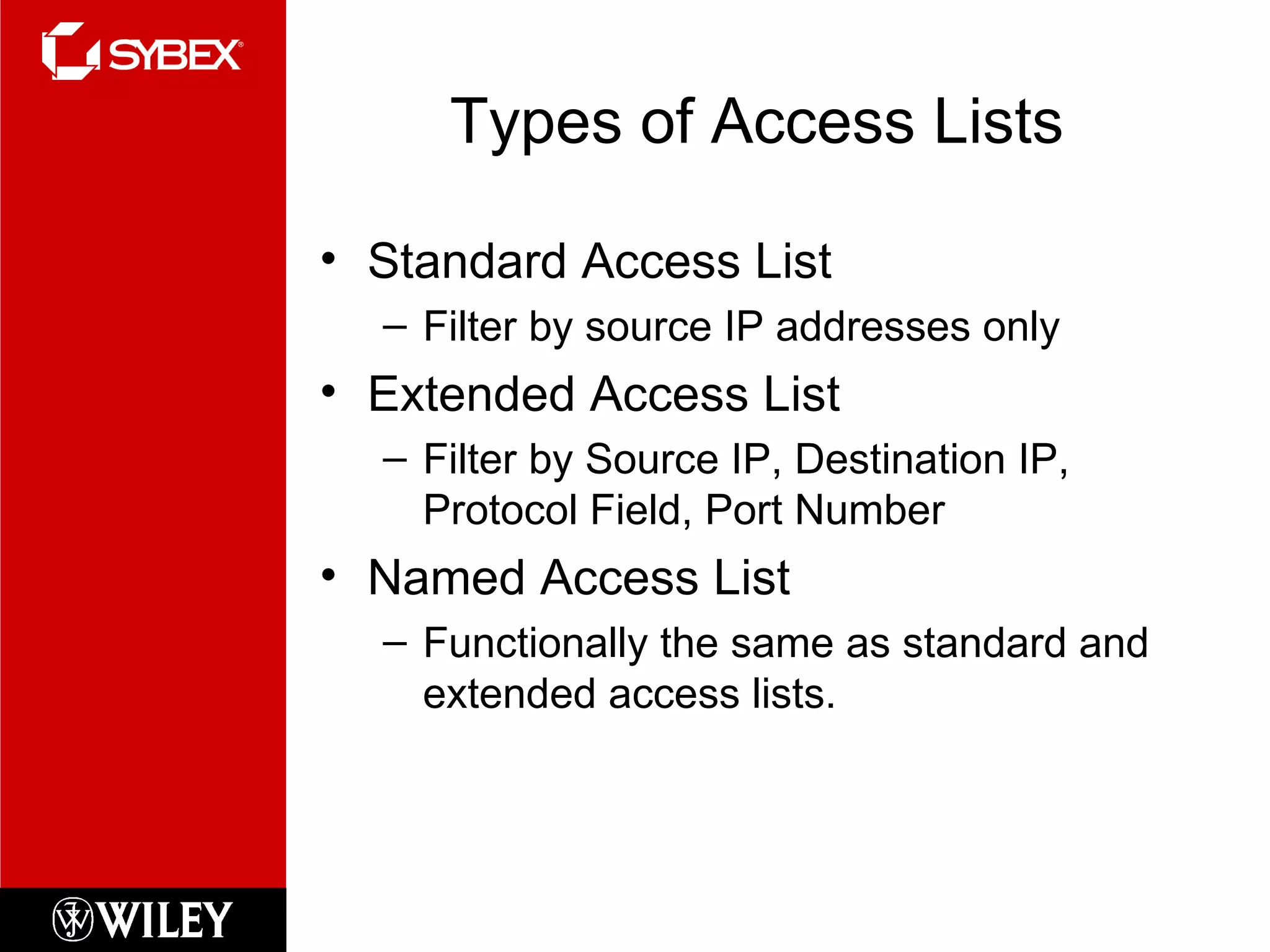 Types of Access Lists Standard Access List Filter by source IP addresses only Extended Access List Filter by Source IP, Destination IP, Protocol Field, Port Number Named Access List Functionally the same as standard and extended access lists. 