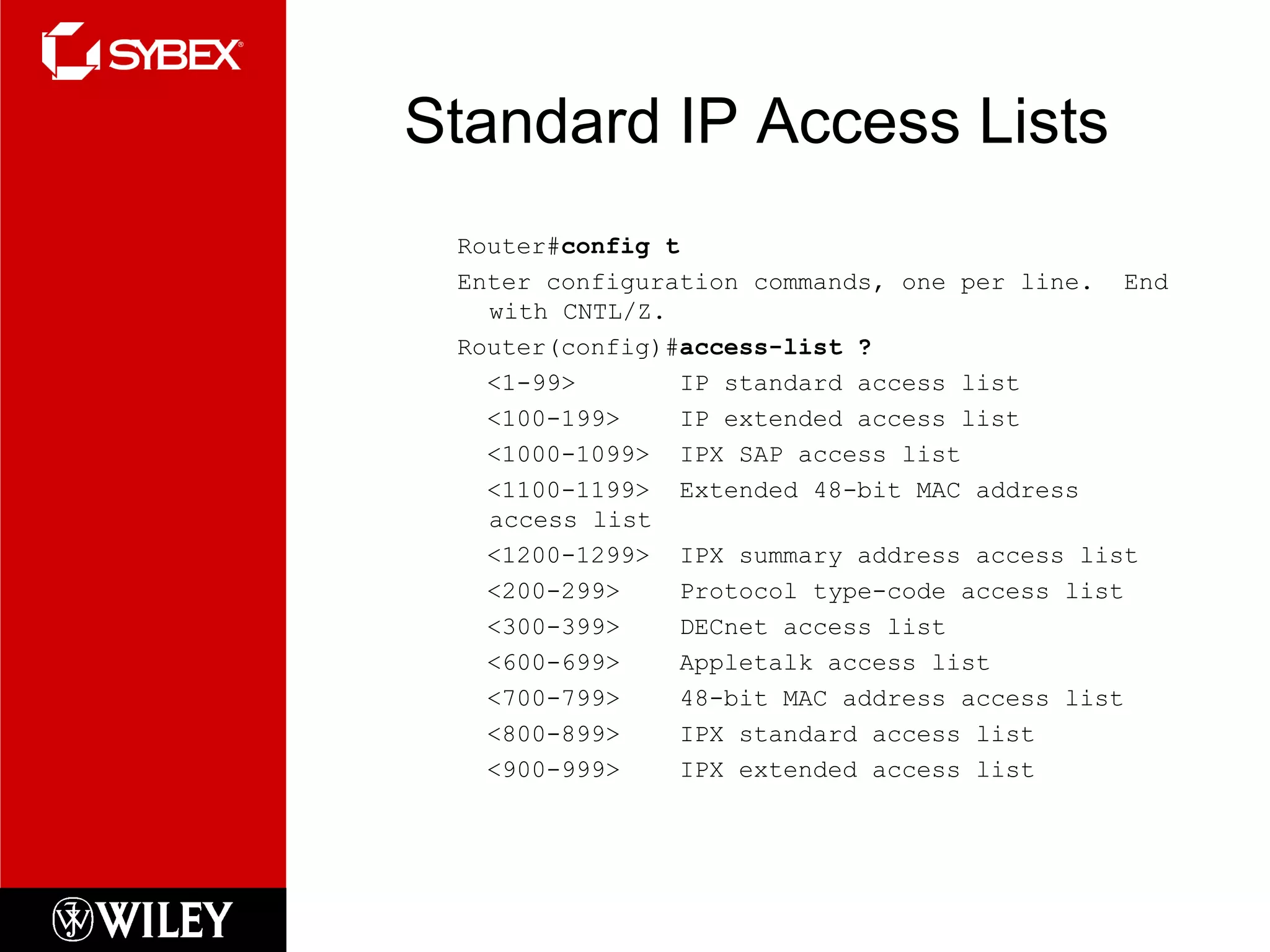 Standard IP Access Lists
Router#config t
Enter configuration commands, one per line. End
with CNTL/Z.
Router(config)#access-list ?
<1-99> IP standard access list
<100-199> IP extended access list
<1000-1099> IPX SAP access list
<1100-1199> Extended 48-bit MAC address
access list
<1200-1299> IPX summary address access list
<200-299> Protocol type-code access list
<300-399> DECnet access list
<600-699> Appletalk access list
<700-799> 48-bit MAC address access list
<800-899> IPX standard access list
<900-999> IPX extended access list
 