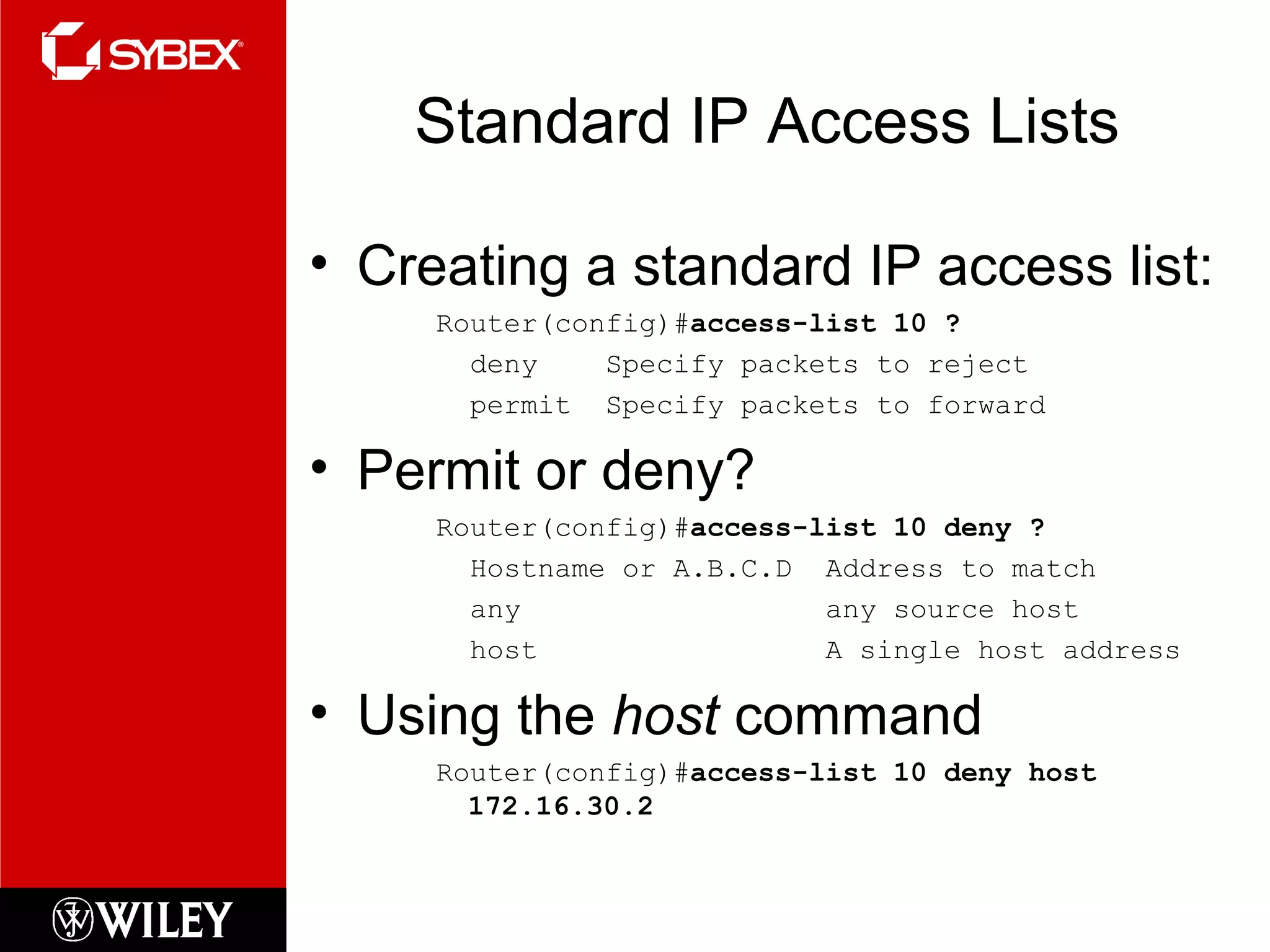 Standard IP Access Lists
• Creating a standard IP access list:
Router(config)#access-list 10 ?
deny Specify packets to reject
permit Specify packets to forward
• Permit or deny?
Router(config)#access-list 10 deny ?
Hostname or A.B.C.D Address to match
any any source host
host A single host address
• Using the host command
Router(config)#access-list 10 deny host
172.16.30.2
 