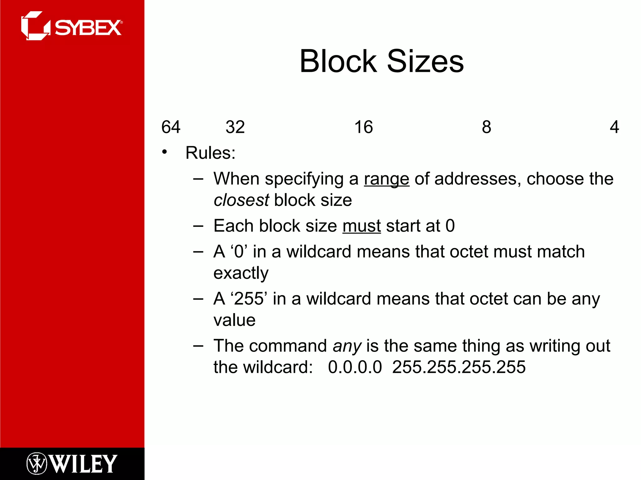 Block Sizes
64 32 16 8 4
• Rules:
– When specifying a range of addresses, choose the
closest block size
– Each block size must start at 0
– A ‘0’ in a wildcard means that octet must match
exactly
– A ‘255’ in a wildcard means that octet can be any
value
– The command any is the same thing as writing out
the wildcard: 0.0.0.0 255.255.255.255
 