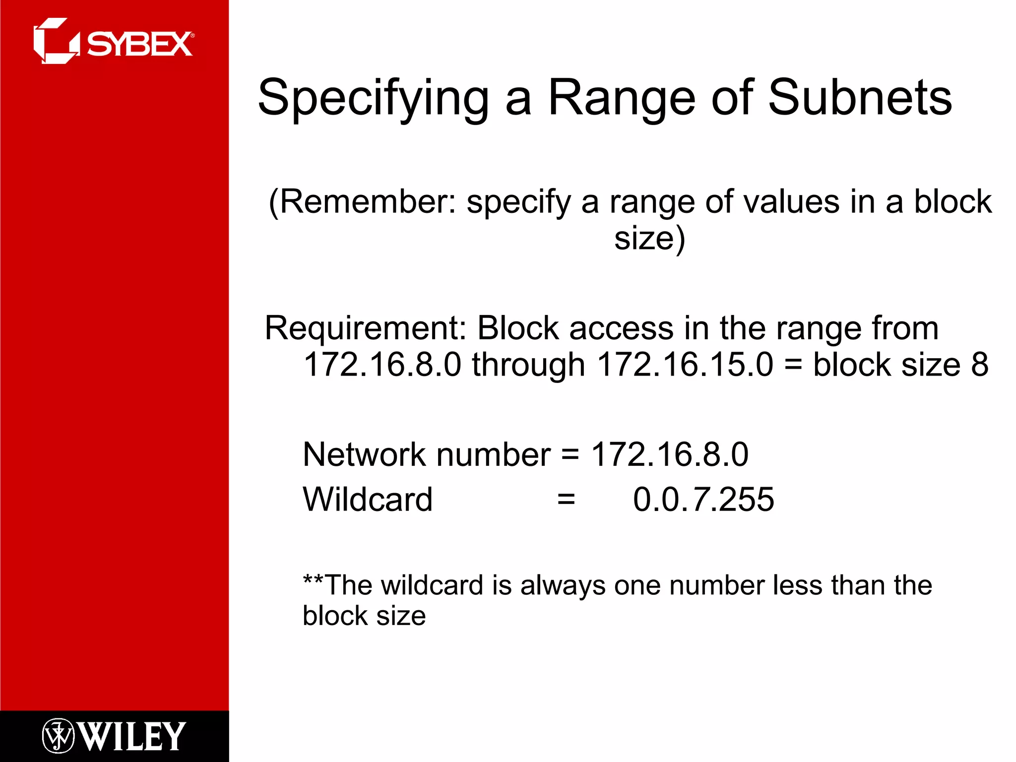Specifying a Range of Subnets
(Remember: specify a range of values in a block
size)
Requirement: Block access in the range from
172.16.8.0 through 172.16.15.0 = block size 8
Network number = 172.16.8.0
Wildcard = 0.0.7.255
**The wildcard is always one number less than the
block size
 