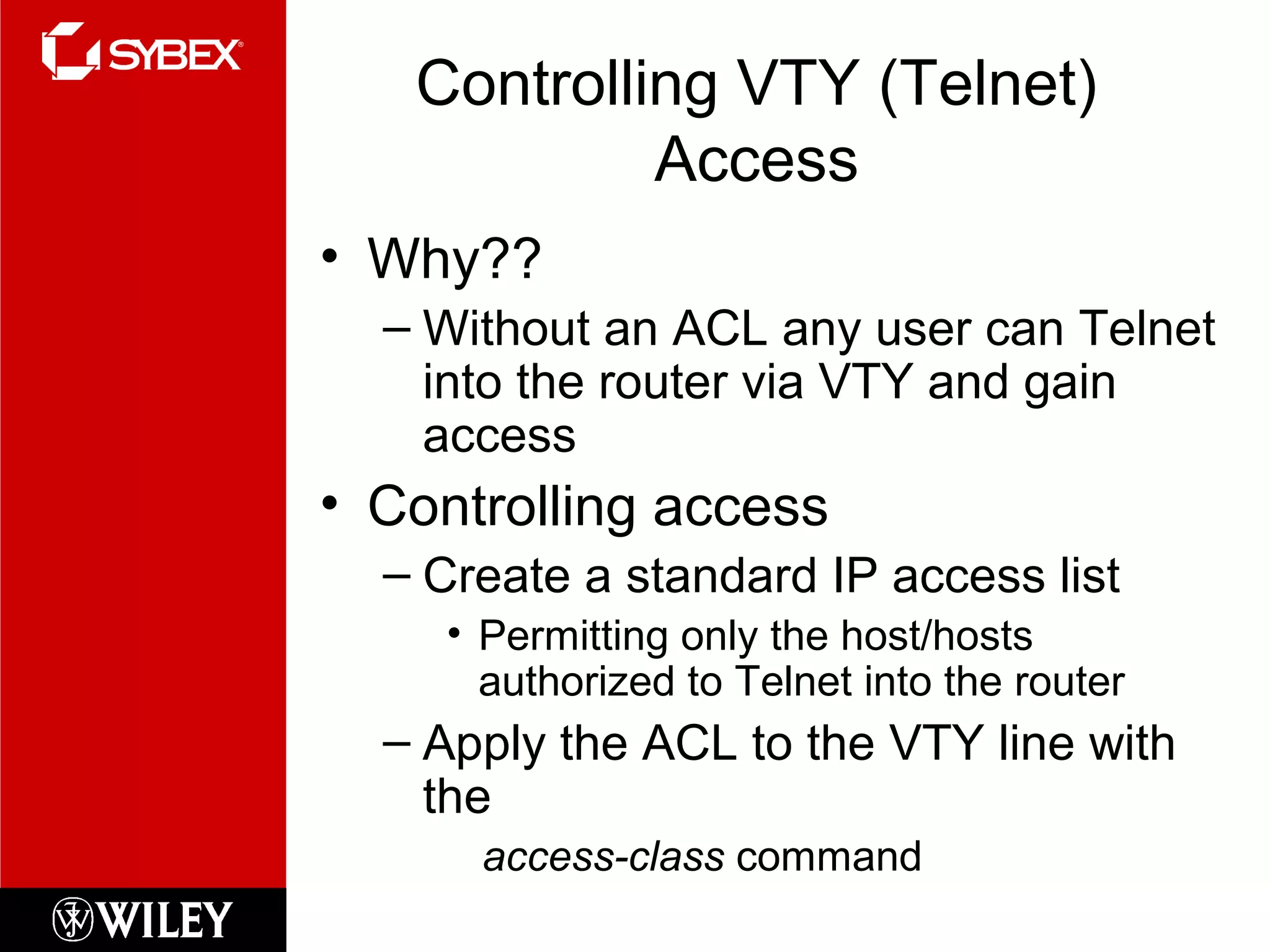 Controlling VTY (Telnet)
Access
• Why??
– Without an ACL any user can Telnet
into the router via VTY and gain
access
• Controlling access
– Create a standard IP access list
• Permitting only the host/hosts
authorized to Telnet into the router
– Apply the ACL to the VTY line with
the
access-class command
 