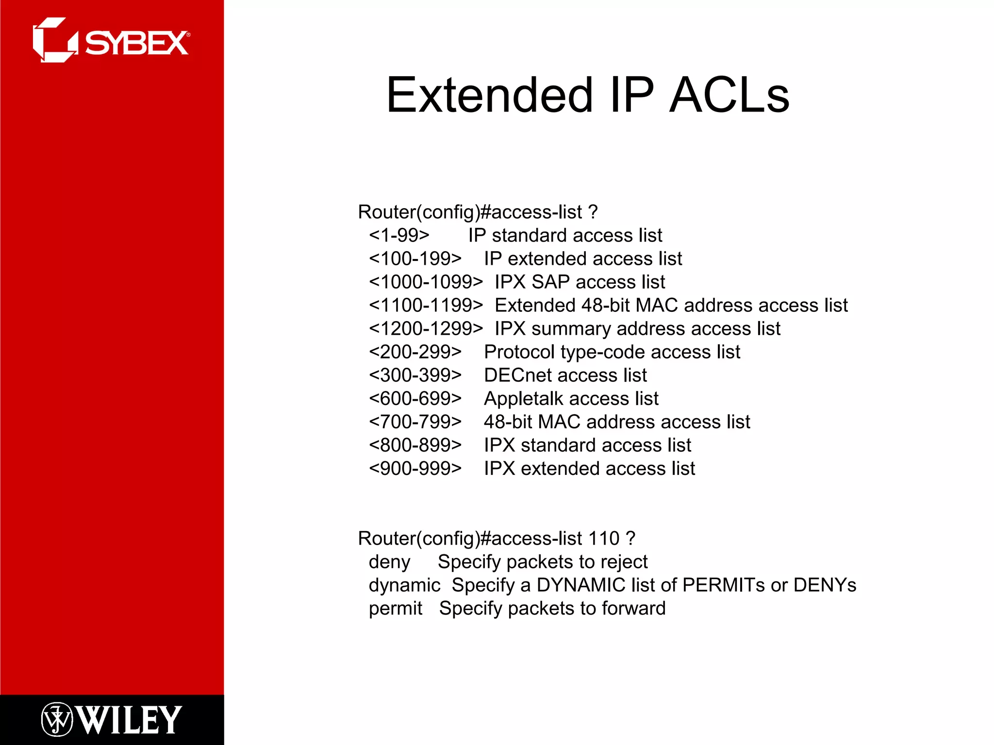 Extended IP ACLs
Router(config)#access-list ?
<1-99> IP standard access list
<100-199> IP extended access list
<1000-1099> IPX SAP access list
<1100-1199> Extended 48-bit MAC address access list
<1200-1299> IPX summary address access list
<200-299> Protocol type-code access list
<300-399> DECnet access list
<600-699> Appletalk access list
<700-799> 48-bit MAC address access list
<800-899> IPX standard access list
<900-999> IPX extended access list
Router(config)#access-list 110 ?
deny Specify packets to reject
dynamic Specify a DYNAMIC list of PERMITs or DENYs
permit Specify packets to forward
 