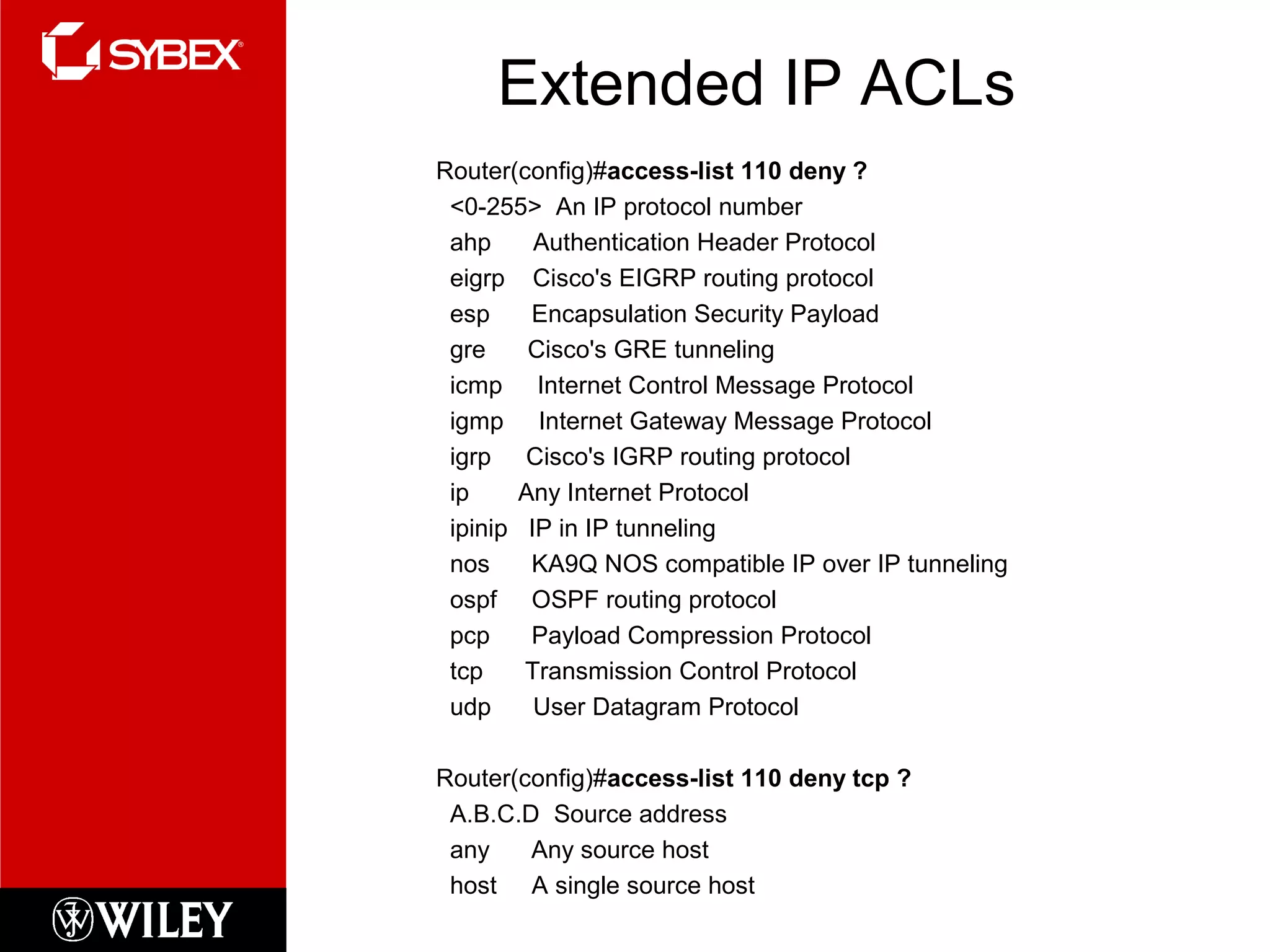 Extended IP ACLs
Router(config)#access-list 110 deny ?
<0-255> An IP protocol number
ahp Authentication Header Protocol
eigrp Cisco's EIGRP routing protocol
esp Encapsulation Security Payload
gre Cisco's GRE tunneling
icmp Internet Control Message Protocol
igmp Internet Gateway Message Protocol
igrp Cisco's IGRP routing protocol
ip Any Internet Protocol
ipinip IP in IP tunneling
nos KA9Q NOS compatible IP over IP tunneling
ospf OSPF routing protocol
pcp Payload Compression Protocol
tcp Transmission Control Protocol
udp User Datagram Protocol
Router(config)#access-list 110 deny tcp ?
A.B.C.D Source address
any Any source host
host A single source host
 