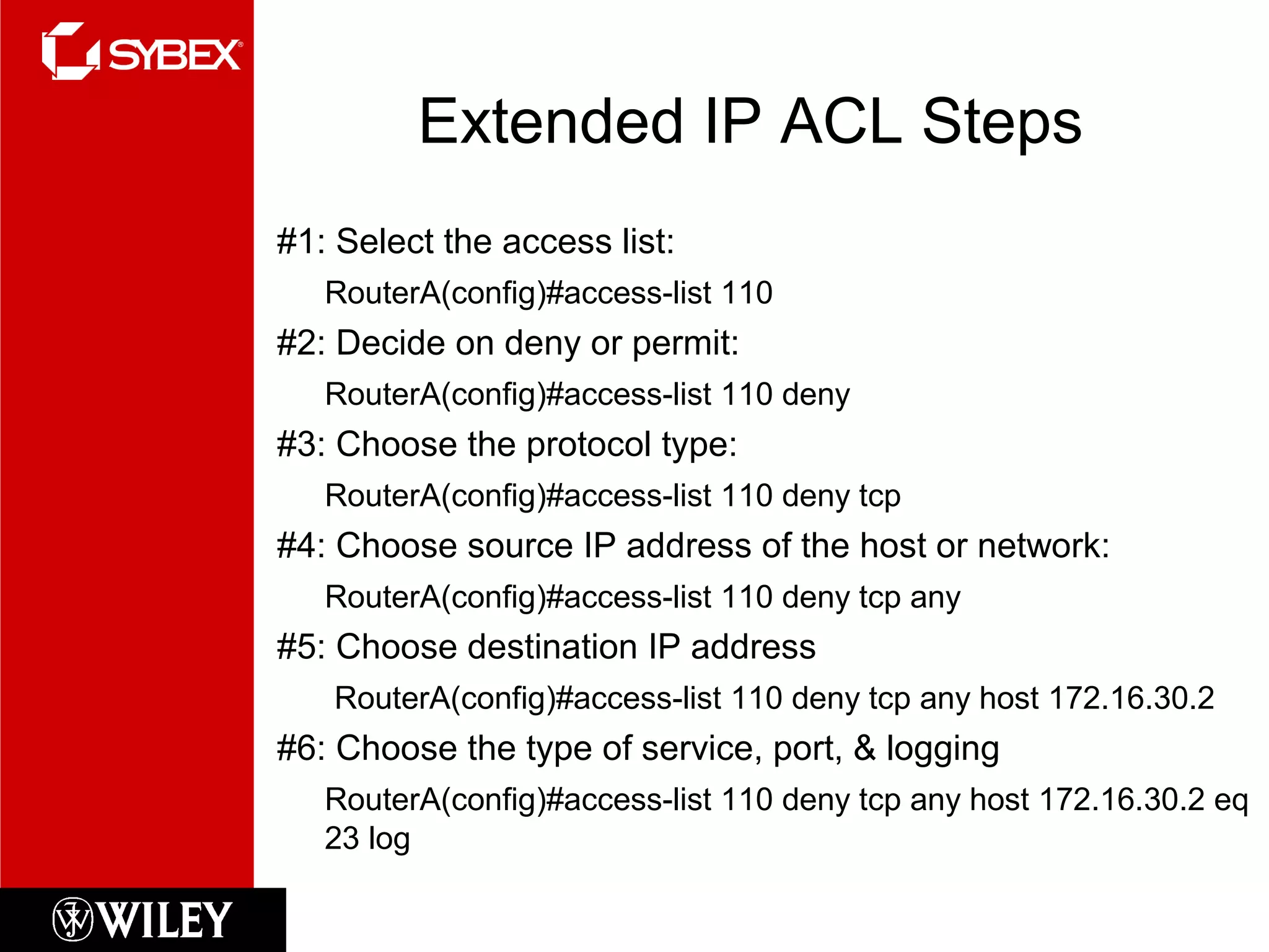 Extended IP ACL Steps
#1: Select the access list:
RouterA(config)#access-list 110
#2: Decide on deny or permit:
RouterA(config)#access-list 110 deny
#3: Choose the protocol type:
RouterA(config)#access-list 110 deny tcp
#4: Choose source IP address of the host or network:
RouterA(config)#access-list 110 deny tcp any
#5: Choose destination IP address
RouterA(config)#access-list 110 deny tcp any host 172.16.30.2
#6: Choose the type of service, port, & logging
RouterA(config)#access-list 110 deny tcp any host 172.16.30.2 eq
23 log
 