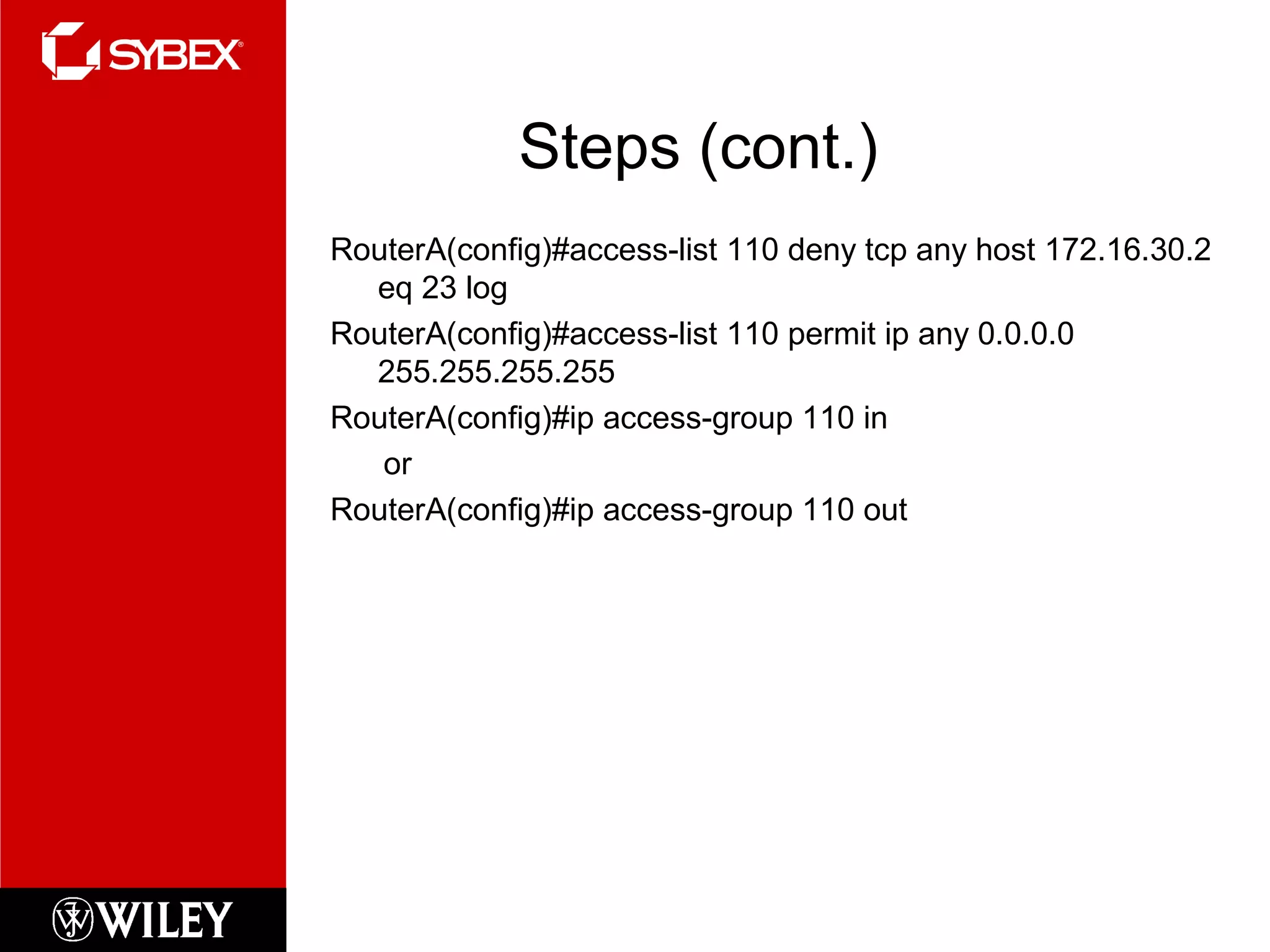 Steps (cont.)
RouterA(config)#access-list 110 deny tcp any host 172.16.30.2
eq 23 log
RouterA(config)#access-list 110 permit ip any 0.0.0.0
255.255.255.255
RouterA(config)#ip access-group 110 in
or
RouterA(config)#ip access-group 110 out
 