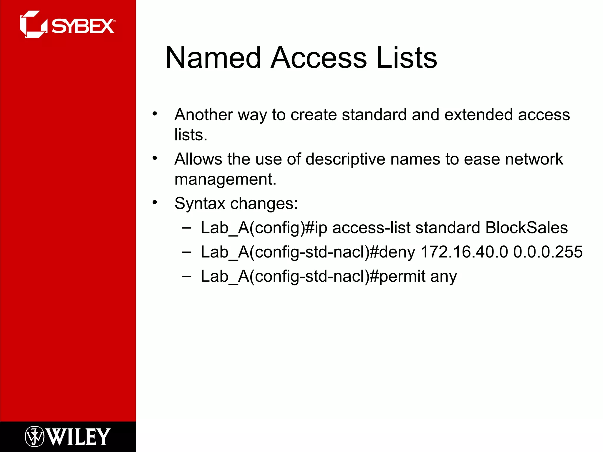 Named Access Lists
• Another way to create standard and extended access
lists.
• Allows the use of descriptive names to ease network
management.
• Syntax changes:
– Lab_A(config)#ip access-list standard BlockSales
– Lab_A(config-std-nacl)#deny 172.16.40.0 0.0.0.255
– Lab_A(config-std-nacl)#permit any
 