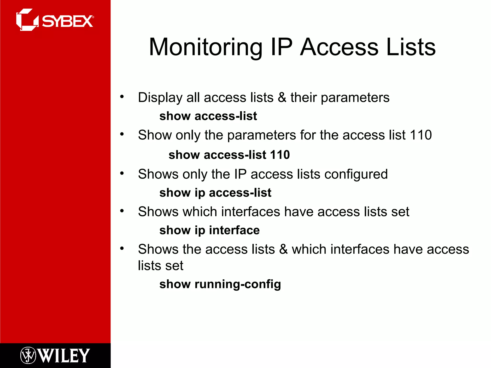 Monitoring IP Access Lists
• Display all access lists & their parameters
show access-list
• Show only the parameters for the access list 110
show access-list 110
• Shows only the IP access lists configured
show ip access-list
• Shows which interfaces have access lists set
show ip interface
• Shows the access lists & which interfaces have access
lists set
show running-config
 