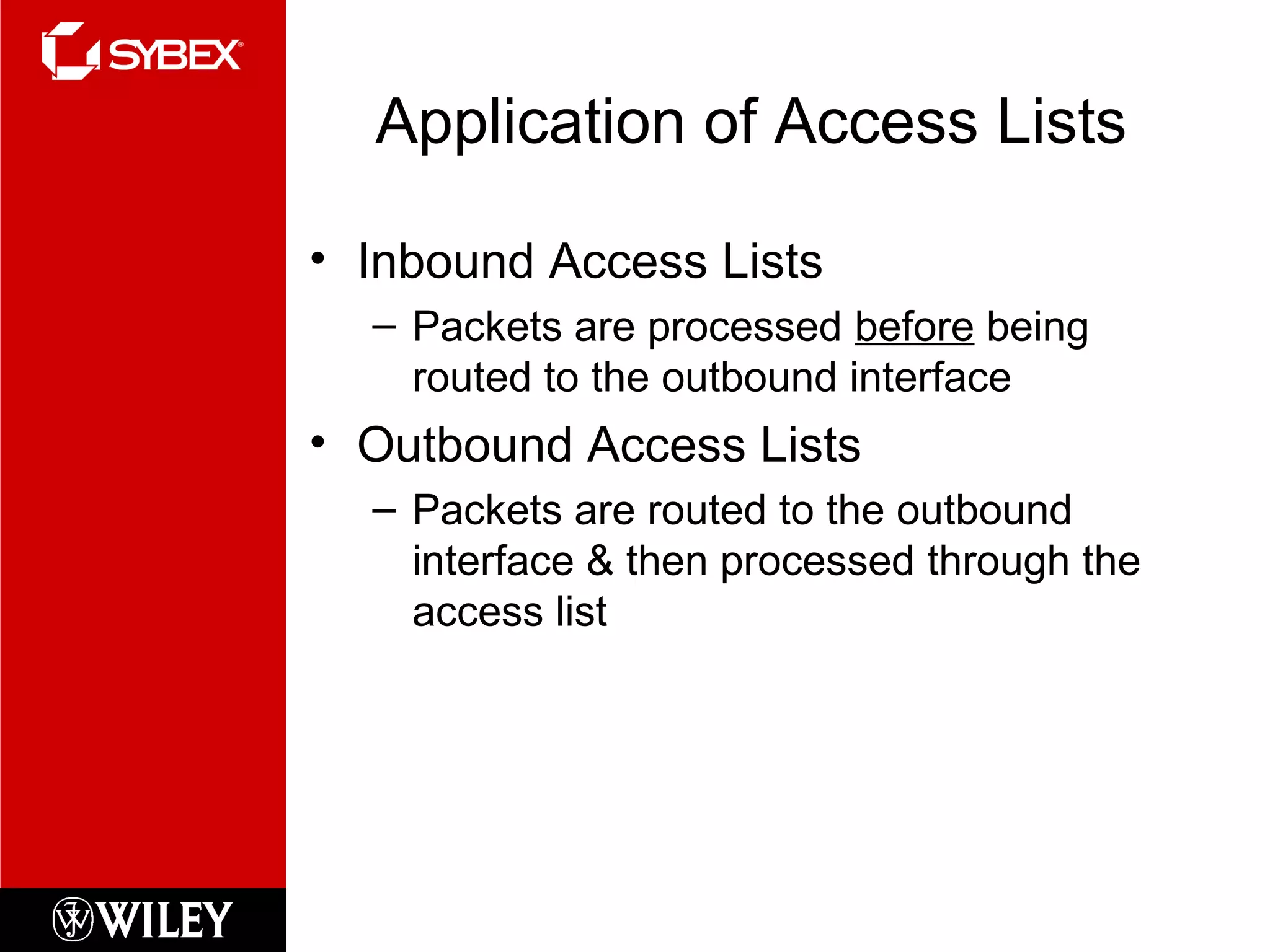 Application of Access Lists
• Inbound Access Lists
– Packets are processed before being
routed to the outbound interface
• Outbound Access Lists
– Packets are routed to the outbound
interface & then processed through the
access list
 
