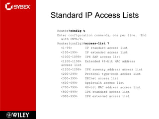 Standard IP Access Lists
Router#config t
Enter configuration commands, one per line. End
with CNTL/Z.
Router(config)#access-list ?
<1-99> IP standard access list
<100-199> IP extended access list
<1000-1099> IPX SAP access list
<1100-1199> Extended 48-bit MAC address
access list
<1200-1299> IPX summary address access list
<200-299> Protocol type-code access list
<300-399> DECnet access list
<600-699> Appletalk access list
<700-799> 48-bit MAC address access list
<800-899> IPX standard access list
<900-999> IPX extended access list
 