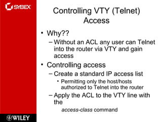 Controlling VTY (Telnet)
Access
• Why??
– Without an ACL any user can Telnet
into the router via VTY and gain
access
• Controlling access
– Create a standard IP access list
• Permitting only the host/hosts
authorized to Telnet into the router
– Apply the ACL to the VTY line with
the
access-class command
 