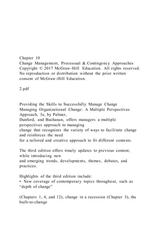 Chapter 10
Change Management, Processual & Contingency Approaches
Copyright © 2017 McGraw-Hill Education. All rights reserved.
No reproduction or distribution without the prior written
consent of McGraw-Hill Education.
2.pdf
Providing the Skills to Successfully Manage Change
Managing Organizational Change: A Multiple Perspectives
Approach, 3e, by Palmer,
Dunford, and Buchanan, offers managers a multiple
perspectives approach to managing
change that recognizes the variety of ways to facilitate change
and reinforces the need
for a tailored and creative approach to fit different contexts.
The third edition offers timely updates to previous content,
while introducing new
and emerging trends, developments, themes, debates, and
practices.
Highlights of the third edition include:
• New coverage of contemporary topics throughout, such as
“depth of change”
(Chapters 1, 4, and 12), change in a recession (Chapter 3), the
built-to-change
 