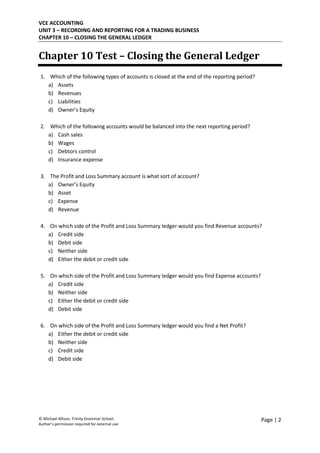 VCE ACCOUNTING
UNIT 3 – RECORDING AND REPORTING FOR A TRADING BUSINESS
CHAPTER 10 – CLOSING THE GENERAL LEDGER
© Michael Allison, Trinity Grammar School.
Author’s permission required for external use
Page | 2
Chapter 10 Test – Closing the General Ledger
1. Which of the following types of accounts is closed at the end of the reporting period?
a) Assets
b) Revenues
c) Liabilities
d) Owner’s Equity
2. Which of the following accounts would be balanced into the next reporting period?
a) Cash sales
b) Wages
c) Debtors control
d) Insurance expense
3. The Profit and Loss Summary account is what sort of account?
a) Owner’s Equity
b) Asset
c) Expense
d) Revenue
4. On which side of the Profit and Loss Summary ledger would you find Revenue accounts?
a) Credit side
b) Debit side
c) Neither side
d) Either the debit or credit side
5. On which side of the Profit and Loss Summary ledger would you find Expense accounts?
a) Credit side
b) Neither side
c) Either the debit or credit side
d) Debit side
6. On which side of the Profit and Loss Summary ledger would you find a Net Profit?
a) Either the debit or credit side
b) Neither side
c) Credit side
d) Debit side
 