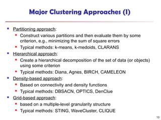 Major Clustering Approaches (I)
 Partitioning approach:
 Construct various partitions and then evaluate them by some
criterion, e.g., minimizing the sum of square errors
 Typical methods: k-means, k-medoids, CLARANS
 Hierarchical approach:
 Create a hierarchical decomposition of the set of data (or objects)
using some criterion
 Typical methods: Diana, Agnes, BIRCH, CAMELEON
 Density-based approach:
 Based on connectivity and density functions
 Typical methods: DBSACN, OPTICS, DenClue
 Grid-based approach:
 based on a multiple-level granularity structure
 Typical methods: STING, WaveCluster, CLIQUE
10
 