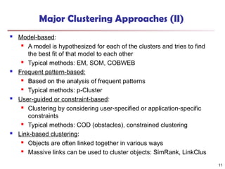 Major Clustering Approaches (II)
 Model-based:
 A model is hypothesized for each of the clusters and tries to find
the best fit of that model to each other
 Typical methods: EM, SOM, COBWEB
 Frequent pattern-based:
 Based on the analysis of frequent patterns
 Typical methods: p-Cluster
 User-guided or constraint-based:
 Clustering by considering user-specified or application-specific
constraints
 Typical methods: COD (obstacles), constrained clustering
 Link-based clustering:
 Objects are often linked together in various ways
 Massive links can be used to cluster objects: SimRank, LinkClus
11
 