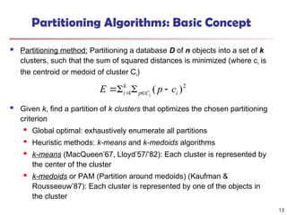 Partitioning Algorithms: Basic Concept
 Partitioning method: Partitioning a database D of n objects into a set of k
clusters, such that the sum of squared distances is minimized (where ci is
the centroid or medoid of cluster Ci)
 Given k, find a partition of k clusters that optimizes the chosen partitioning
criterion

Global optimal: exhaustively enumerate all partitions
 Heuristic methods: k-means and k-medoids algorithms
 k-means (MacQueen’67, Lloyd’57/’82): Each cluster is represented by
the center of the cluster
 k-medoids or PAM (Partition around medoids) (Kaufman &
Rousseeuw’87): Each cluster is represented by one of the objects in
the cluster
2
1 )
( i
C
p
k
i c
p
E i



 

13
 