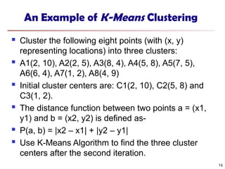 An Example of K-Means Clustering
 Cluster the following eight points (with (x, y)
representing locations) into three clusters:
 A1(2, 10), A2(2, 5), A3(8, 4), A4(5, 8), A5(7, 5),
A6(6, 4), A7(1, 2), A8(4, 9)
 Initial cluster centers are: C1(2, 10), C2(5, 8) and
C3(1, 2).
 The distance function between two points a = (x1,
y1) and b = (x2, y2) is defined as-
 Ρ(a, b) = |x2 – x1| + |y2 – y1|
 Use K-Means Algorithm to find the three cluster
centers after the second iteration.
16
 