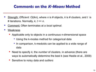 Comments on the K-Means Method
 Strength: Efficient: O(tkn), where n is # objects, k is # clusters, and t is
# iterations. Normally, k, t << n.
 Comment: Often terminates at a local optimal.
 Weakness
 Applicable only to objects in a continuous n-dimensional space

Using the k-modes method for categorical data

In comparison, k-medoids can be applied to a wide range of
data
 Need to specify k, the number of clusters, in advance (there are
ways to automatically determine the best k (see Hastie et al., 2009)
 Sensitive to noisy data and outliers
19
 