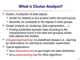 3
What is Cluster Analysis?
 Cluster: A collection of data objects
 similar (or related) to one another within the same group
 dissimilar (or unrelated) to the objects in other groups
 Cluster analysis (or clustering, data segmentation, …)
 Finding similarities between data according to the
characteristics found in the data and grouping similar
data objects into clusters
 Unsupervised learning: no predefined classes (i.e., learning
by observations vs. learning by examples: supervised)
 Typical applications
 As a stand-alone tool to get insight into data distribution
 As a preprocessing step for other algorithms
 