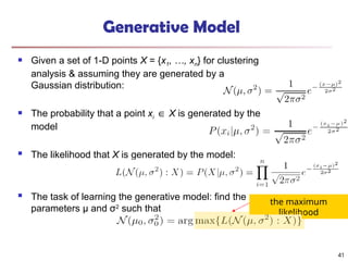 Generative Model
 Given a set of 1-D points X = {x1, …, xn} for clustering
analysis & assuming they are generated by a
Gaussian distribution:
 The probability that a point xi ∈ X is generated by the
model
 The likelihood that X is generated by the model:
 The task of learning the generative model: find the
parameters μ and σ2
such that
the maximum
likelihood
41
 