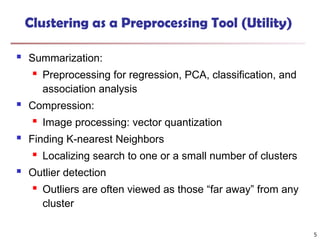 5
Clustering as a Preprocessing Tool (Utility)
 Summarization:
 Preprocessing for regression, PCA, classification, and
association analysis
 Compression:
 Image processing: vector quantization
 Finding K-nearest Neighbors
 Localizing search to one or a small number of clusters
 Outlier detection
 Outliers are often viewed as those “far away” from any
cluster
 