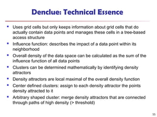  Uses grid cells but only keeps information about grid cells that do
actually contain data points and manages these cells in a tree-based
access structure
 Influence function: describes the impact of a data point within its
neighborhood
 Overall density of the data space can be calculated as the sum of the
influence function of all data points
 Clusters can be determined mathematically by identifying density
attractors
 Density attractors are local maximal of the overall density function
 Center defined clusters: assign to each density attractor the points
density attracted to it
 Arbitrary shaped cluster: merge density attractors that are connected
through paths of high density (> threshold)
Denclue: Technical Essence
55
 