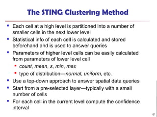 The STING Clustering Method
 Each cell at a high level is partitioned into a number of
smaller cells in the next lower level
 Statistical info of each cell is calculated and stored
beforehand and is used to answer queries
 Parameters of higher level cells can be easily calculated
from parameters of lower level cell
 count, mean, s, min, max

type of distribution—normal, uniform, etc.
 Use a top-down approach to answer spatial data queries
 Start from a pre-selected layer—typically with a small
number of cells
 For each cell in the current level compute the confidence
interval
61
 