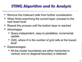 STING Algorithm and Its Analysis
 Remove the irrelevant cells from further consideration
 When finish examining the current layer, proceed to the
next lower level
 Repeat this process until the bottom layer is reached
 Advantages:
 Query-independent, easy to parallelize, incremental
update
 O(K), where K is the number of grid cells at the lowest
level
 Disadvantages:
 All the cluster boundaries are either horizontal or
vertical, and no diagonal boundary is detected
62
 