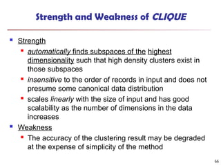 66
Strength and Weakness of CLIQUE
 Strength
 automatically finds subspaces of the highest
dimensionality such that high density clusters exist in
those subspaces
 insensitive to the order of records in input and does not
presume some canonical data distribution
 scales linearly with the size of input and has good
scalability as the number of dimensions in the data
increases
 Weakness
 The accuracy of the clustering result may be degraded
at the expense of simplicity of the method
 