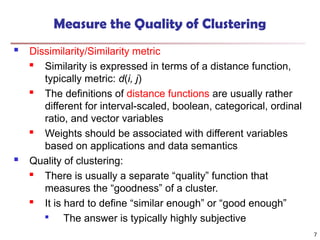 Measure the Quality of Clustering
 Dissimilarity/Similarity metric
 Similarity is expressed in terms of a distance function,
typically metric: d(i, j)

The definitions of distance functions are usually rather
different for interval-scaled, boolean, categorical, ordinal
ratio, and vector variables
 Weights should be associated with different variables
based on applications and data semantics
 Quality of clustering:
 There is usually a separate “quality” function that
measures the “goodness” of a cluster.

It is hard to define “similar enough” or “good enough”

The answer is typically highly subjective
7
 