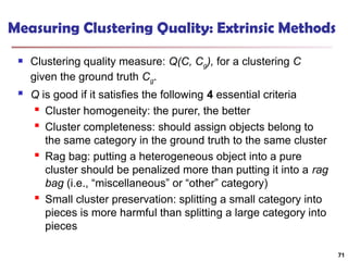 Measuring Clustering Quality: Extrinsic Methods
 Clustering quality measure: Q(C, Cg), for a clustering C
given the ground truth Cg.
 Q is good if it satisfies the following 4 essential criteria

Cluster homogeneity: the purer, the better

Cluster completeness: should assign objects belong to
the same category in the ground truth to the same cluster

Rag bag: putting a heterogeneous object into a pure
cluster should be penalized more than putting it into a rag
bag (i.e., “miscellaneous” or “other” category)

Small cluster preservation: splitting a small category into
pieces is more harmful than splitting a large category into
pieces
71
 