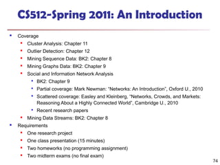 74
CS512-Spring 2011: An Introduction
 Coverage

Cluster Analysis: Chapter 11
 Outlier Detection: Chapter 12
 Mining Sequence Data: BK2: Chapter 8
 Mining Graphs Data: BK2: Chapter 9

Social and Information Network Analysis

BK2: Chapter 9

Partial coverage: Mark Newman: “Networks: An Introduction”, Oxford U., 2010

Scattered coverage: Easley and Kleinberg, “Networks, Crowds, and Markets:
Reasoning About a Highly Connected World”, Cambridge U., 2010

Recent research papers
 Mining Data Streams: BK2: Chapter 8
 Requirements

One research project
 One class presentation (15 minutes)

Two homeworks (no programming assignment)
 Two midterm exams (no final exam)
 
