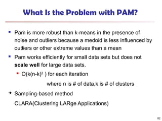 82
What Is the Problem with PAM?
 Pam is more robust than k-means in the presence of
noise and outliers because a medoid is less influenced by
outliers or other extreme values than a mean
 Pam works efficiently for small data sets but does not
scale well for large data sets.
 O(k(n-k)2
) for each iteration
where n is # of data,k is # of clusters
 Sampling-based method
CLARA(Clustering LARge Applications)
 