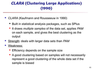 83
CLARA (Clustering Large Applications)
(1990)
 CLARA (Kaufmann and Rousseeuw in 1990)

Built in statistical analysis packages, such as SPlus

It draws multiple samples of the data set, applies PAM
on each sample, and gives the best clustering as the
output
 Strength: deals with larger data sets than PAM
 Weakness:

Efficiency depends on the sample size
 A good clustering based on samples will not necessarily
represent a good clustering of the whole data set if the
sample is biased
 