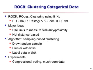 85
ROCK: Clustering Categorical Data
 ROCK: RObust Clustering using linKs
 S. Guha, R. Rastogi & K. Shim, ICDE’99
 Major ideas
 Use links to measure similarity/proximity
 Not distance-based
 Algorithm: sampling-based clustering
 Draw random sample
 Cluster with links
 Label data in disk
 Experiments
 Congressional voting, mushroom data
 