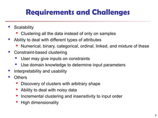 Requirements and Challenges
 Scalability

Clustering all the data instead of only on samples
 Ability to deal with different types of attributes

Numerical, binary, categorical, ordinal, linked, and mixture of these
 Constraint-based clustering
 User may give inputs on constraints
 Use domain knowledge to determine input parameters
 Interpretability and usability
 Others
 Discovery of clusters with arbitrary shape

Ability to deal with noisy data
 Incremental clustering and insensitivity to input order

High dimensionality
9
 