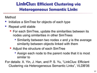 LinkClus: Efficient Clustering via
Heterogeneous Semantic Links
Method
 Initialize a SimTree for objects of each type
 Repeat until stable
 For each SimTree, update the similarities between its
nodes using similarities in other SimTrees

Similarity between two nodes x and y is the average
similarity between objects linked with them
 Adjust the structure of each SimTree

Assign each node to the parent node that it is most
similar to
For details: X. Yin, J. Han, and P. S. Yu, “LinkClus: Efficient
Clustering via Heterogeneous Semantic Links”, VLDB'06
97
 