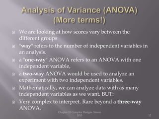  We are looking at how scores vary between the
different groups
 "way" refers to the number of independent variables in
an analysis.
 a "one-way" ANOVA refers to an ANOVA with one
independent variable,
 a two-way ANOVA would be used to analyze an
experiment with two independent variables.
 Mathematically, we can analyze data with as many
independent variables as we want. BUT:
 Very complex to interpret. Rare beyond a three-way
ANOVA.
Chapter 10 Complex Designs Sisson
2013 12
 