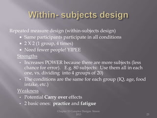 Repeated measure design (within-subjects design)
 Same participants participate in all conditions
 2 X 2 (1 group, 4 times)
 Need fewer people! YIPEE
Strengths
• Increases POWER because there are more subjects (less
chance for error). E.g. 80 subjects: Use them all in each
one, vs. dividing into 4 groups of 20)
• The conditions are the same for each group (IQ, age, food
intake, etc.)
Weakness
• Potential Carry over effects
• 2 basic ones: practice and fatigue
Chapter 10 Complex Designs Sisson
2013 23
 