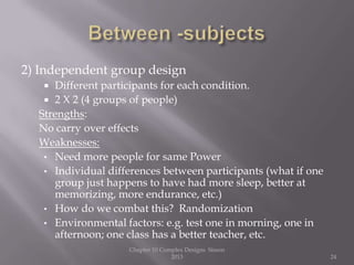2) Independent group design
 Different participants for each condition.
 2 X 2 (4 groups of people)
Strengths:
No carry over effects
Weaknesses:
• Need more people for same Power
• Individual differences between participants (what if one
group just happens to have had more sleep, better at
memorizing, more endurance, etc.)
• How do we combat this? Randomization
• Environmental factors: e.g. test one in morning, one in
afternoon; one class has a better teacher, etc.
Chapter 10 Complex Designs Sisson
2013 24
 