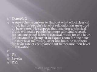  Example 2
 A researcher is curious to find out what effect classical
music has on people’s level of relaxation (as measured
by heart rate). He suspects that listening to classical
music will make people feel more calm and relaxed.
He lets one group listen to classical music for one hour.
He lets another group sit in a quiet room for one hour
(i.e they hear no music). After one hour, he monitors
the heart rate of each participant to measure their level
of relaxation.

 IV:
 Levels:
 DV:
Chapter 10 Complex Designs Sisson
2013 3
 