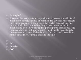  Example 3
 A researcher conducts an experiment to assess the effects of
alcohol on people's sense of balance. He divides his subjects
into three groups: in one group the participants drink one
ounce of alcohol, in another they drink two ounces of
alcohol and in a third group the participants drink soda. He
then watches as each participant tries to walk on a straight
line from one corner of the room to the next and notes how
many times they stumble outside the line.

 IV:
 Levels:
 DV:
Chapter 10 Complex Designs Sisson
2013 4
 
