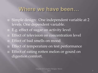  Simple design: One independent variable at 2
levels. One dependent variable.
 E.g. effect of sugar on activity level
 Effect of television on concentration level
 Effect of bad smells on mood
 Effect of temperature on test performance
 Effect of eating rotten melon or gourd on
digestion comfort.
Chapter 10 Complex Designs Sisson
2013 5
 