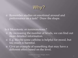  Remember studies on emotional arousal and
performance on a task? Draw the shape.
Is it Monotonic or nonmonotonic?
 By increasing the number of levels, we can find out
more detailed information.
 E.g. Maybe some caffeine is helpful for mood, but
too much is harmful.
 Give an example of something that may have a
different effect based on the level.
Chapter 10 Complex Designs Sisson
2013 7
 