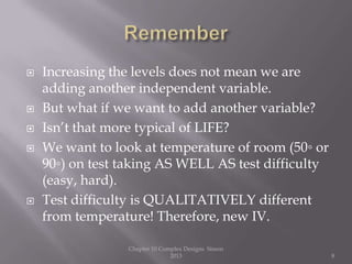  Increasing the levels does not mean we are
adding another independent variable.
 But what if we want to add another variable?
 Isn’t that more typical of LIFE?
 We want to look at temperature of room (50◦ or
90◦) on test taking AS WELL AS test difficulty
(easy, hard).
 Test difficulty is QUALITATIVELY different
from temperature! Therefore, new IV.
Chapter 10 Complex Designs Sisson
2013 8
 