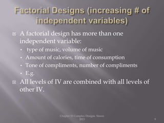  A factorial design has more than one
independent variable:
• type of music, volume of music
• Amount of calories, time of consumption
• Tone of compliments, number of compliments
• E.g.
 All levels of IV are combined with all levels of
other IV.
Chapter 10 Complex Designs Sisson
2013 9
 
