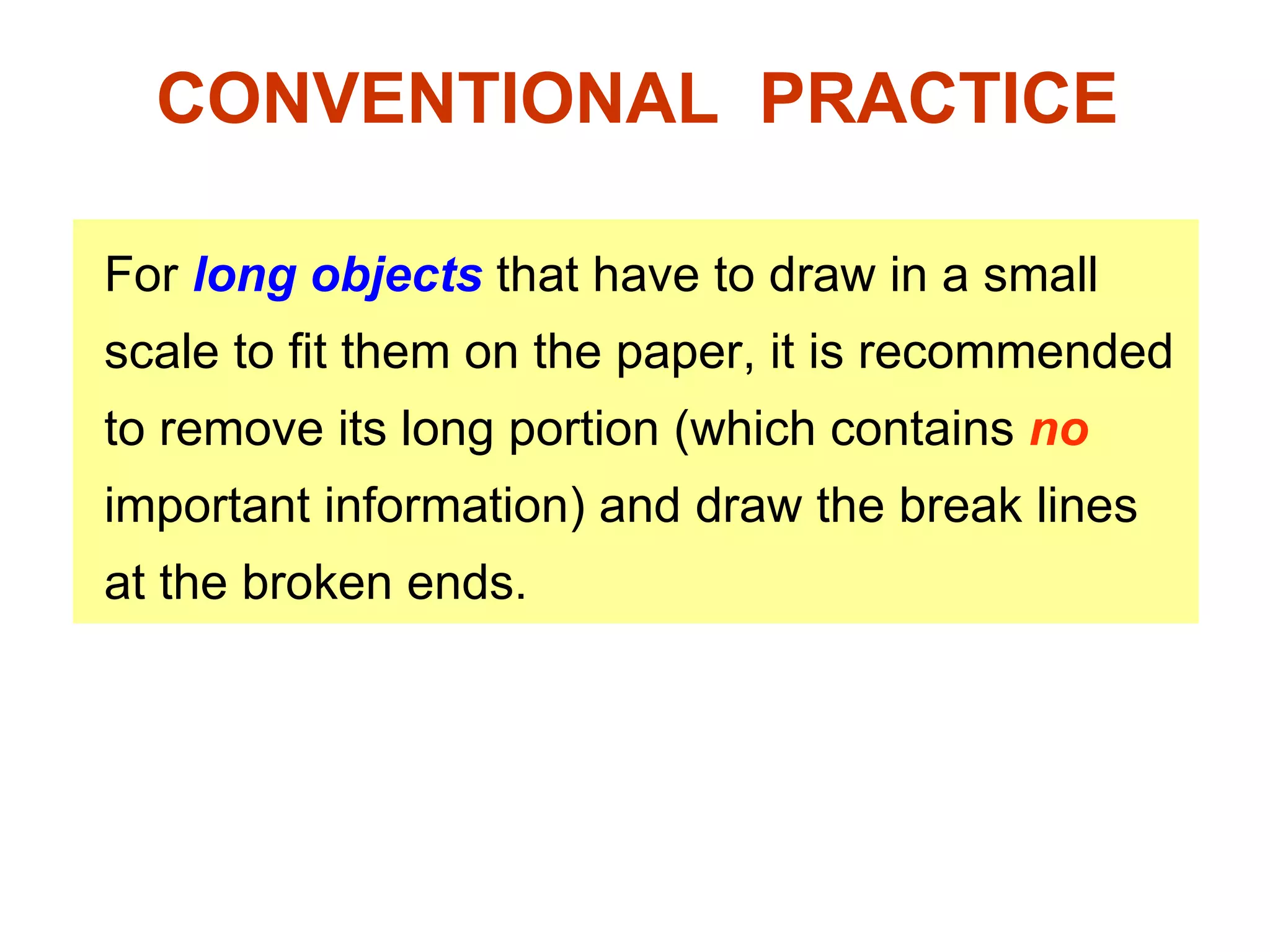 CONVENTIONAL  PRACTICE For  long objects  that have to draw in a small scale to fit them on the paper, it is recommended to remove its long portion (which contains  no  important information) and draw the break lines at the broken ends. 