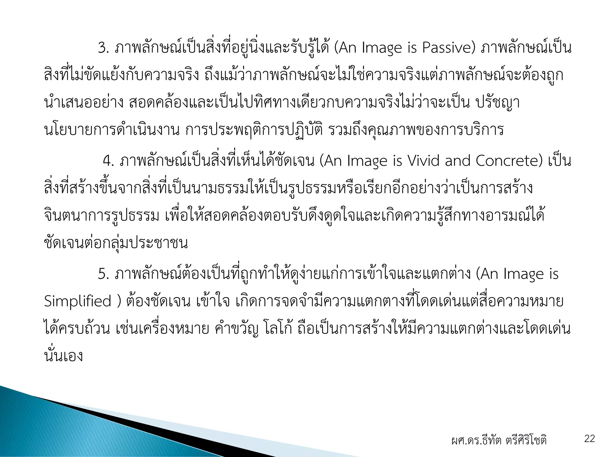 3. ภาพลักษณ์เป็นสิ่งที่อยู่นิ่งและรับรู้ได้ (An Image is Passive) ภาพลักษณ์เป็น
สิงที่ไม่ขัดแย้งกับความจริง ถึงแม้ว่าภาพลักษณ์จะไม่ใช่ความจริงแต่ภาพลักษณ์จะต้องถูก
นาเสนออย่าง สอดคล้องและเป็นไปทิศทางเดียวกบความจริงไม่ว่าจะเป็น ปรัชญา
นโยบายการดาเนินงาน การประพฤติการปฏิบัติ รวมถึงคุณภาพของการบริการ
4. ภาพลักษณ์เป็นสิ่งที่เห็นได้ชัดเจน (An Image is Vivid and Concrete) เป็น
สิ่งที่สร้างขึ้นจากสิ่งที่เป็นนามธรรมให้เป็นรูปธรรมหรือเรียกอีกอย่างว่าเป็นการสร้าง
จินตนาการรูปธรรม เพื่อให้สอดคล้องตอบรับดึงดูดใจและเกิดความรู้สึกทางอารมณ์ได้
ชัดเจนต่อกลุ่มประชาชน
5. ภาพลักษณ์ต้องเป็นที่ถูกทาให้ดูง่ายแก่การเข้าใจและแตกต่าง (An Image is
Simplified ) ต้องชัดเจน เข้าใจ เกิดการจดจามีความแตกตางที่โดดเด่นแต่สื่อความหมาย
ได้ครบถ้วน เช่นเครื่องหมาย คาขวัญ โลโก้ ถือเป็นการสร้างให้มีความแตกต่างและโดดเด่น
นั่นเอง
ผศ.ดร.ธีทัต ตรีศิริโชติ 22
 