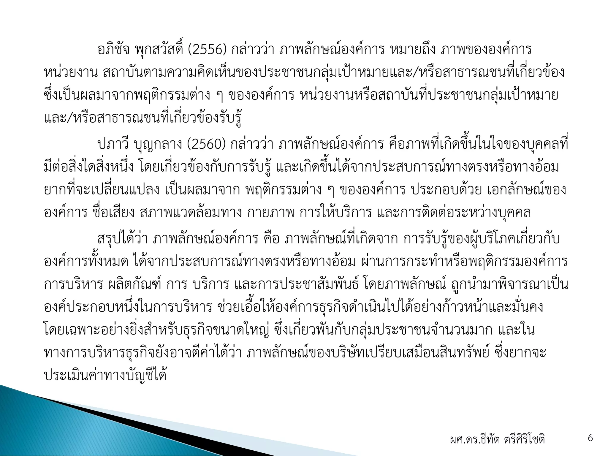อภิชัจ พุกสวัสดิ์ (2556) กล่าวว่า ภาพลักษณ์องค์การ หมายถึง ภาพขององค์การ
หน่วยงาน สถาบันตามความคิดเห็นของประชาชนกลุ่มเป้าหมายและ/หรือสาธารณชนที่เกี่ยวข้อง
ซึ่งเป็นผลมาจากพฤติกรรมต่าง ๆ ขององค์การ หน่วยงานหรือสถาบันที่ประชาชนกลุ่มเป้าหมาย
และ/หรือสาธารณชนที่เกี่ยวข้องรับรู้
ปภาวี บุญกลาง (2560) กล่าวว่า ภาพลักษณ์องค์การ คือภาพที่เกิดขึ้นในใจของบุคคลที่
มีต่อสิ่งใดสิ่งหนึ่ง โดยเกี่ยวข้องกับการรับรู้ และเกิดขึ้นได้จากประสบการณ์ทางตรงหรือทางอ้อม
ยากที่จะเปลี่ยนแปลง เป็นผลมาจาก พฤติกรรมต่าง ๆ ขององค์การ ประกอบด้วย เอกลักษณ์ของ
องค์การ ชื่อเสียง สภาพแวดล้อมทาง กายภาพ การให้บริการ และการติดต่อระหว่างบุคคล
สรุปได้ว่า ภาพลักษณ์องค์การ คือ ภาพลักษณ์ที่เกิดจาก การรับรู้ของผู้บริโภคเกี่ยวกับ
องค์การทั้งหมด ได้จากประสบการณ์ทางตรงหรือทางอ้อม ผ่านการกระทาหรือพฤติกรรมองค์การ
การบริหาร ผลิตกัณฑ์ การ บริการ และการประชาสัมพันธ์ โดยภาพลักษณ์ ถูกนามาพิจารณาเป็น
องค์ประกอบหนึ่งในการบริหาร ช่วยเอื้อให้องค์การธุรกิจดาเนินไปได้อย่างก้าวหน้าและมั่นคง
โดยเฉพาะอย่างยิ่งสาหรับธุรกิจขนาดใหญ่ ซึ่งเกี่ยวพันกับกลุ่มประชาชนจานวนมาก และใน
ทางการบริหารธุรกิจยังอาจตีค่าได้ว่า ภาพลักษณ์ของบริษัทเปรียบเสมือนสินทรัพย์ ซึ่งยากจะ
ประเมินค่าทางบัญชีได้
ผศ.ดร.ธีทัต ตรีศิริโชติ 6
 