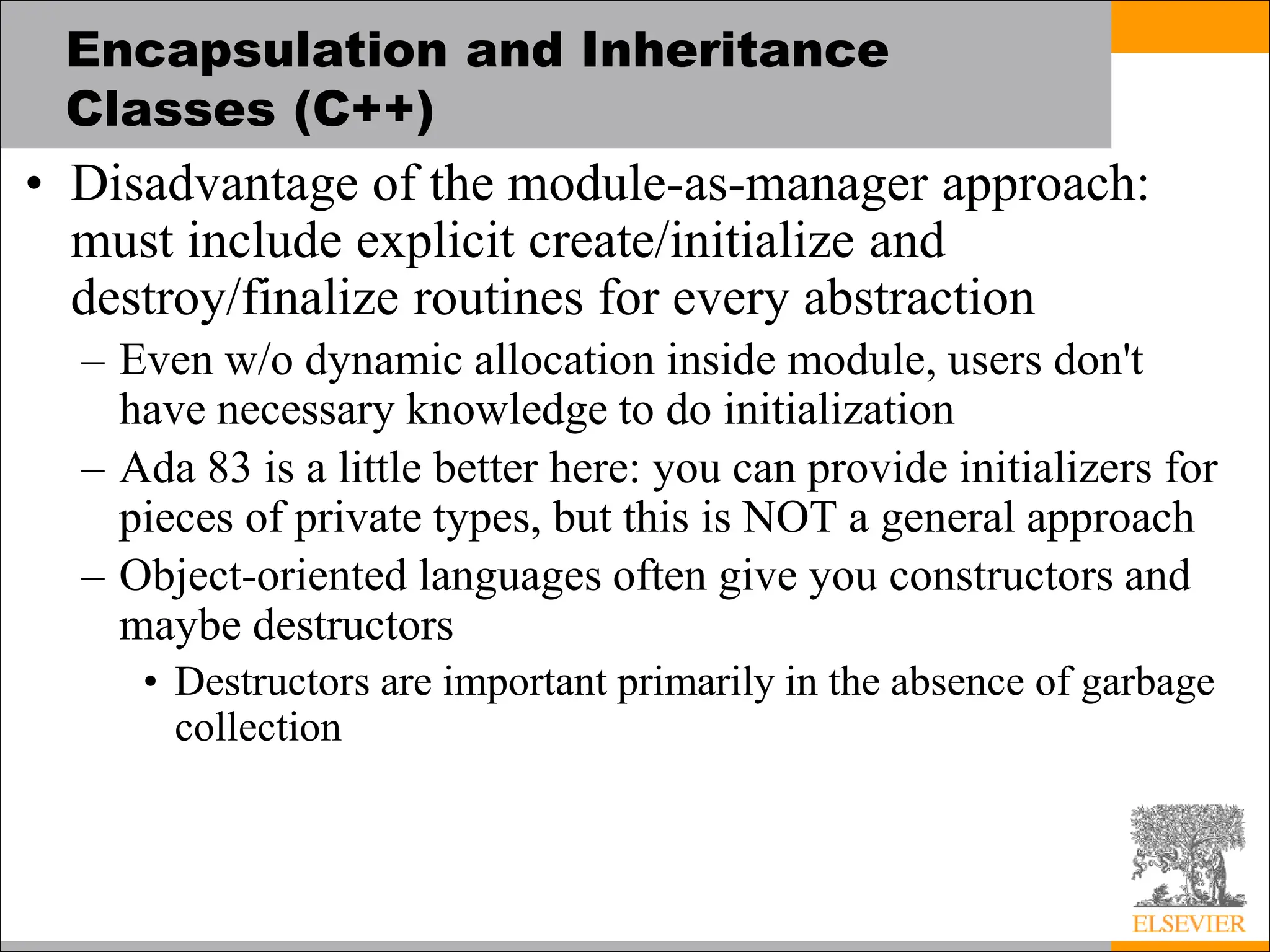 Encapsulation and Inheritance
Classes (C++)
• Disadvantage of the module-as-manager approach:
must include explicit create/initialize and
destroy/finalize routines for every abstraction
– Even w/o dynamic allocation inside module, users don't
have necessary knowledge to do initialization
– Ada 83 is a little better here: you can provide initializers for
pieces of private types, but this is NOT a general approach
– Object-oriented languages often give you constructors and
maybe destructors
• Destructors are important primarily in the absence of garbage
collection
 
